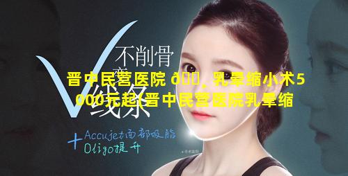 晋中民营医院 🌸 乳晕缩小术5000元起(晋中民营医院乳晕缩小术5000元起步多少钱)